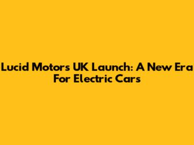 Lucid Motors UK Launch: A New Era For Electric Cars