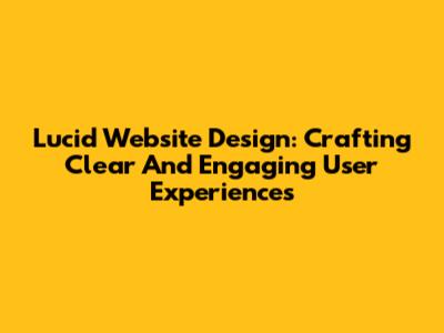 Lucid Website Design: Crafting Clear And Engaging User Experiences