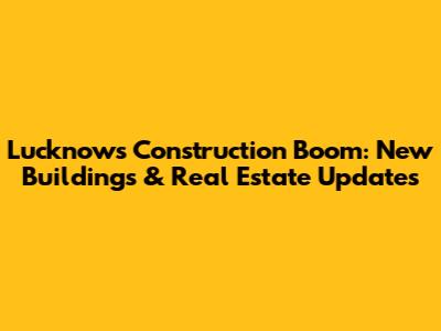 Lucknow's Construction Boom: New Buildings & Real Estate Updates