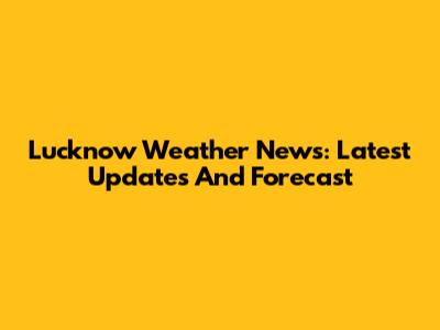 Lucknow Weather News: Latest Updates And Forecast