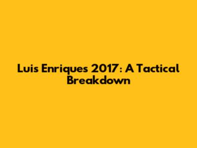 Luis Enrique's 2017: A Tactical Breakdown