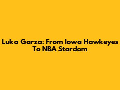 Luka Garza: From Iowa Hawkeyes To NBA Stardom
