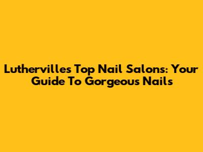Lutherville's Top Nail Salons: Your Guide To Gorgeous Nails