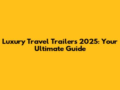 Luxury Travel Trailers 2025: Your Ultimate Guide