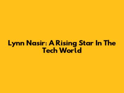 Lynn Nasir: A Rising Star In The Tech World