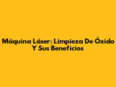 Máquina Láser: Limpieza De Óxido Y Sus Beneficios