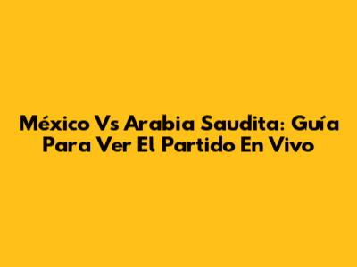 México Vs Arabia Saudita: Guía Para Ver El Partido En Vivo