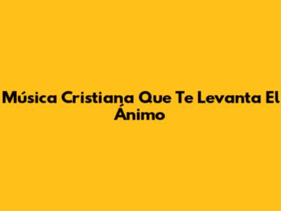 Música Cristiana Que Te Levanta El Ánimo