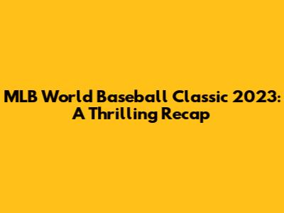 MLB World Baseball Classic 2023: A Thrilling Recap