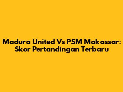 Madura United Vs PSM Makassar: Skor Pertandingan Terbaru