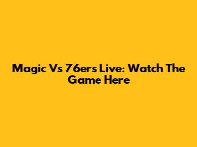 Magic Vs 76ers Live: Watch The Game Here