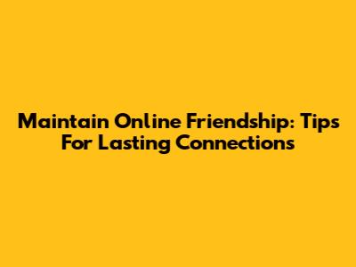 Maintain Online Friendship: Tips For Lasting Connections