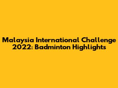 Malaysia International Challenge 2022: Badminton Highlights