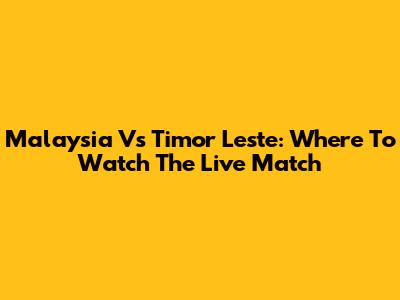 Malaysia Vs Timor Leste: Where To Watch The Live Match