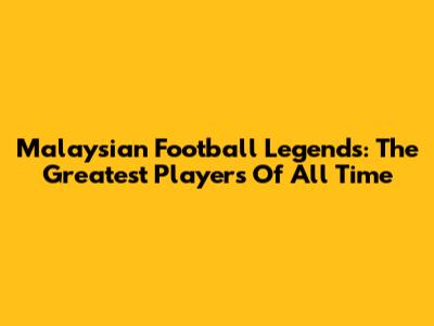 Malaysian Football Legends: The Greatest Players Of All Time