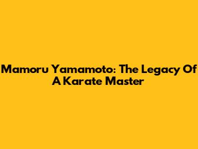 Mamoru Yamamoto: The Legacy Of A Karate Master