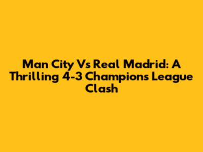 Man City Vs Real Madrid: A Thrilling 4-3 Champions League Clash