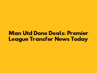 Man Utd Done Deals: Premier League Transfer News Today