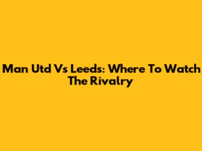 Man Utd Vs Leeds: Where To Watch The Rivalry