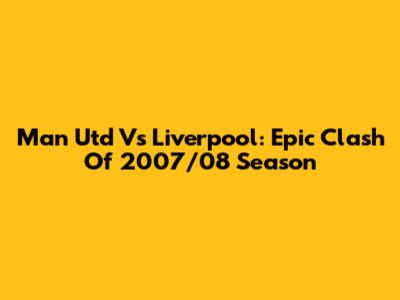 Man Utd Vs Liverpool: Epic Clash Of 2007/08 Season