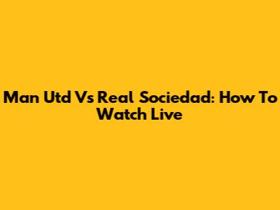 Man Utd Vs Real Sociedad: How To Watch Live