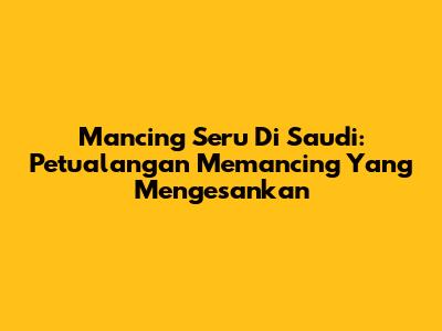 Mancing Seru Di Saudi: Petualangan Memancing Yang Mengesankan