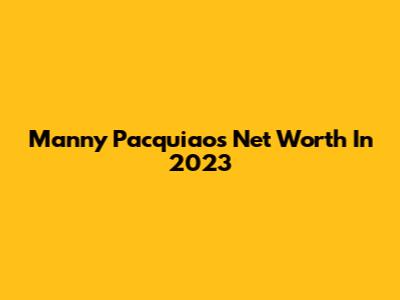 Manny Pacquiao's Net Worth In 2023