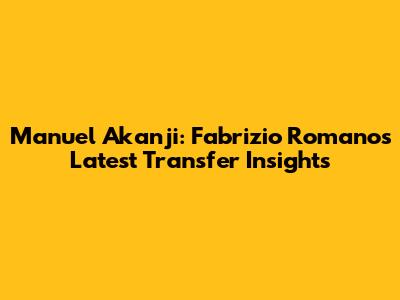 Manuel Akanji: Fabrizio Romano's Latest Transfer Insights