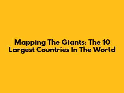 Mapping The Giants: The 10 Largest Countries In The World
