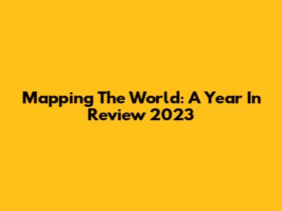 Mapping The World: A Year In Review 2023