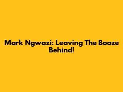 Mark Ngwazi: Leaving The Booze Behind!
