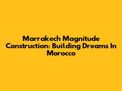 Marrakech Magnitude Construction: Building Dreams In Morocco