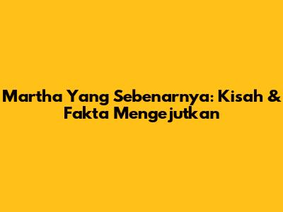 Martha Yang Sebenarnya: Kisah & Fakta Mengejutkan