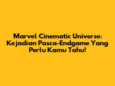 Marvel Cinematic Universe: Kejadian Pasca-Endgame Yang Perlu Kamu Tahu!