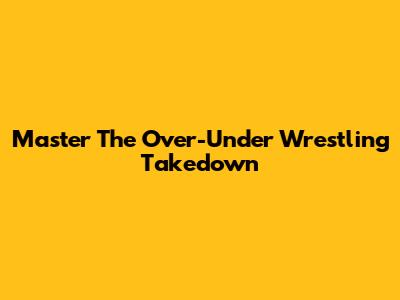 Master The Over-Under Wrestling Takedown