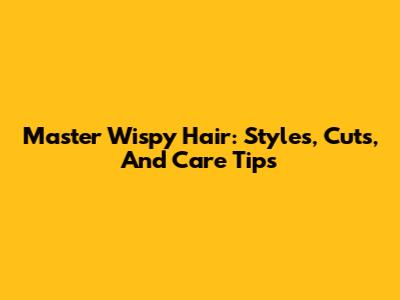 Master Wispy Hair: Styles, Cuts, And Care Tips