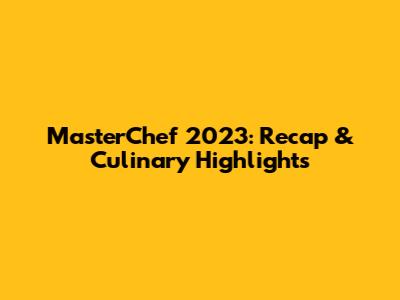 MasterChef 2023: Recap & Culinary Highlights