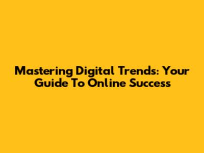 Mastering Digital Trends: Your Guide To Online Success
