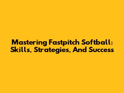 Mastering Fastpitch Softball: Skills, Strategies, And Success