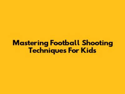 Mastering Football Shooting Techniques For Kids