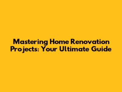 Mastering Home Renovation Projects: Your Ultimate Guide