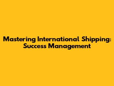 Mastering International Shipping: Success Management