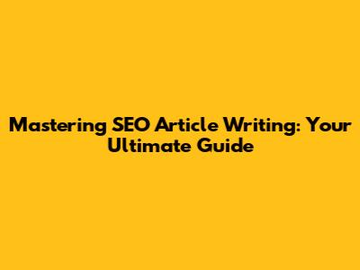 Mastering SEO Article Writing: Your Ultimate Guide