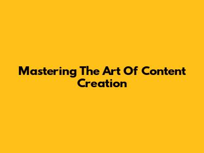Mastering The Art Of Content Creation