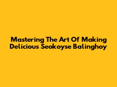 Mastering The Art Of Making Delicious Seokoyse Balinghoy