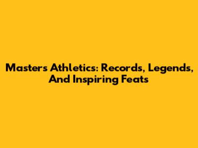 Masters Athletics: Records, Legends, And Inspiring Feats