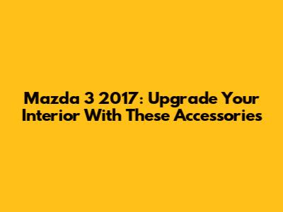 Mazda 3 2017: Upgrade Your Interior With These Accessories