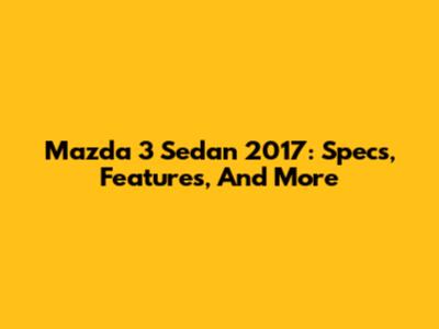 Mazda 3 Sedan 2017: Specs, Features, And More