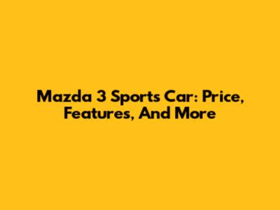 Mazda 3 Sports Car: Price, Features, And More