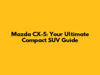 Mazda CX-5: Your Ultimate Compact SUV Guide